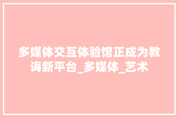 多媒体交互体验馆正成为教诲新平台_多媒体_艺术