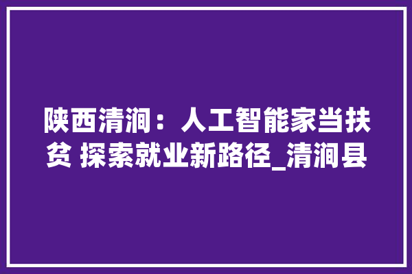陕西清涧：人工智能家当扶贫 探索就业新路径_清涧县_人工智能