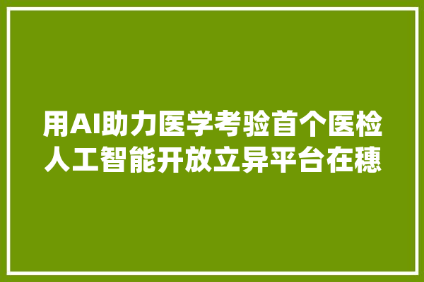 用AI助力医学考验首个医检人工智能开放立异平台在穗上线_人工智能_开辟者