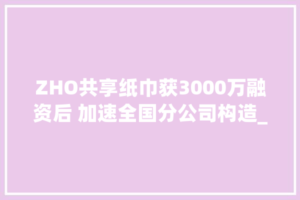 ZHO共享纸巾获3000万融资后 加速全国分公司构造_纸巾_全国 AI快讯
