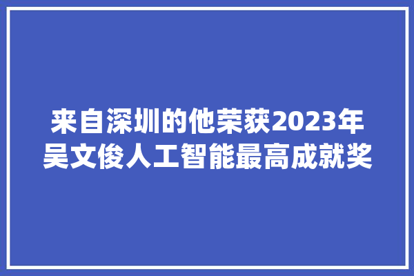 来自深圳的他荣获2023年吴文俊人工智能最高成就奖！_人工智能_深圳 科技快讯