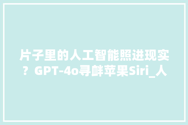 片子里的人工智能照进现实？GPT-4o寻衅苹果Siri_人工智能_措辞 文字写作