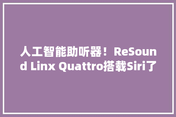 人工智能助听器！ReSound Linx Quattro搭载Siri了_助听器_语音
