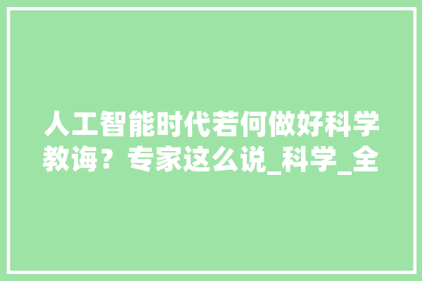 人工智能时代若何做好科学教诲？专家这么说_科学_全球 智能写作