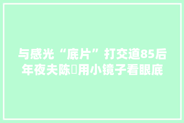 与感光“底片”打交道85后年夜夫陈翀用小镜子看眼底大年夜世界_患者_眼底