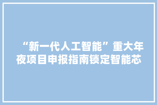 “新一代人工智能”重大年夜项目申报指南锁定智能芯片等三大年夜倾向_人工智能_新一代 文字写作