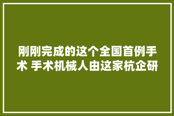 刚刚完成的这个全国首例手术 手术机械人由这家杭企研发_机械人_手术