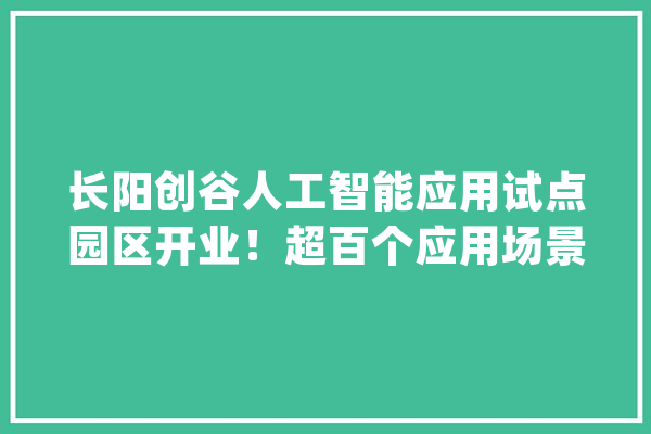 长阳创谷人工智能应用试点园区开业！超百个应用场景打造全生命周期AI家当链_园区_人工智能 云服务