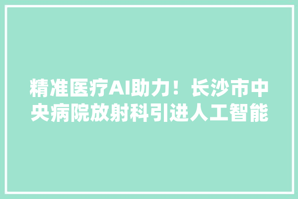 精准医疗AI助力！长沙市中央病院放射科引进人工智能赞助诊断_人工智能_申报