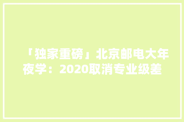 「独家重磅」北京邮电大年夜学：2020取消专业级差 新增人工智能专业_专业_北京