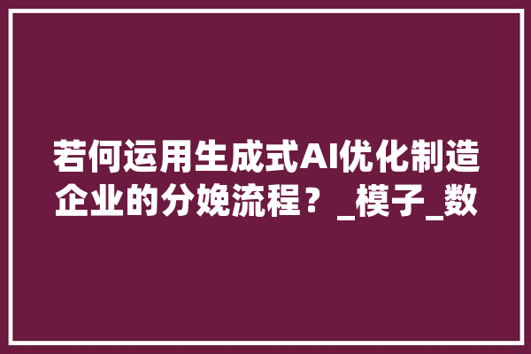 若何运用生成式AI优化制造企业的分娩流程？_模子_数据 科技快讯