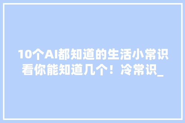 10个AI都知道的生活小常识看你能知道几个！冷常识_对着_时要 智能问答