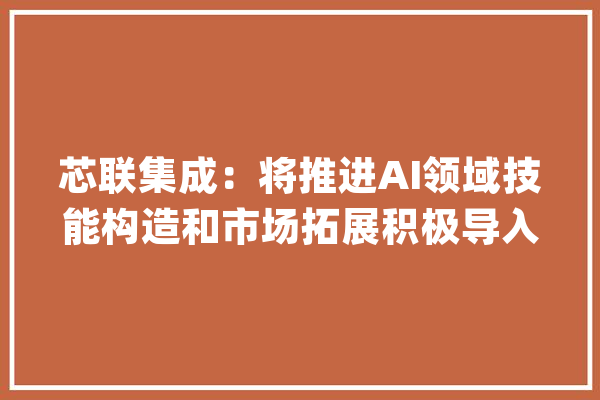 芯联集成：将推进AI领域技能构造和市场拓展积极导入高效电源治理芯片产品_公司_范畴 AI简讯