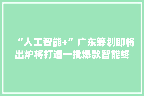 “人工智能+”广东筹划即将出炉将打造一批爆款智能终端产品和应用场景_人工智能_家当 绘影字幕