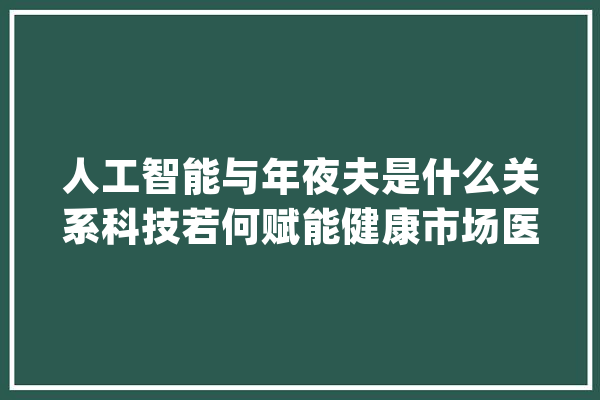 人工智能与年夜夫是什么关系科技若何赋能健康市场医疗圈最潮大年夜佬们都在说什么_医疗_人工智能 绘影字幕