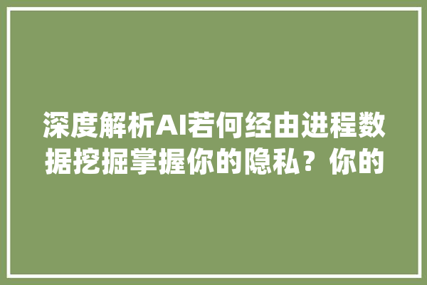 深度解析AI若何经由进程数据挖掘掌握你的隐私？你的信息真的安然吗？_隐私_本身的