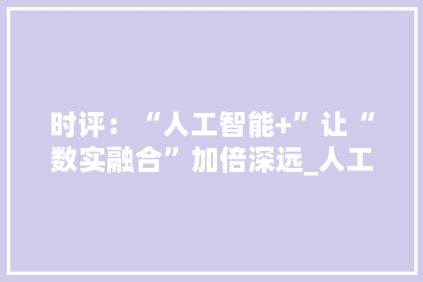 时评：“人工智能+”让“数实融合”加倍深远_人工智能_技巧