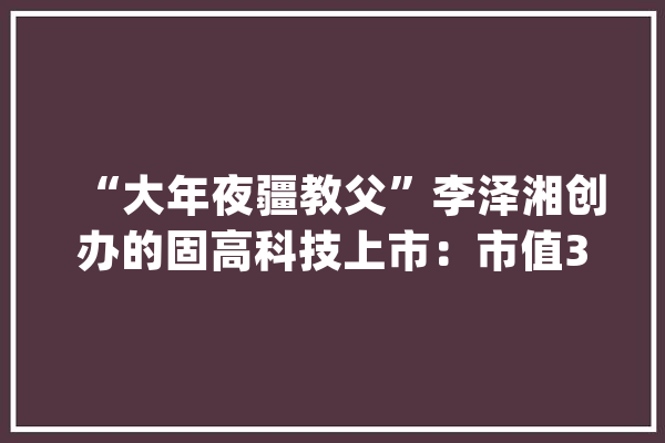 “大年夜疆教父”李泽湘创办的固高科技上市：市值300亿 联想是股东_万元_高科技