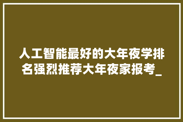 人工智能最好的大年夜学排名强烈推荐大年夜家报考_人工智能_研讨院
