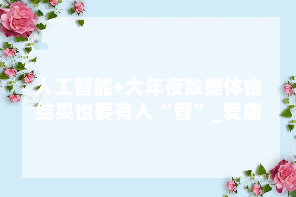 人工智能+大年夜数据体检结果也要有人“管”_爱康_人工智能