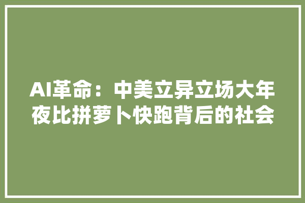 AI革命：中美立异立场大年夜比拼萝卜快跑背后的社会焦炙与未来瞻望_技巧_美国