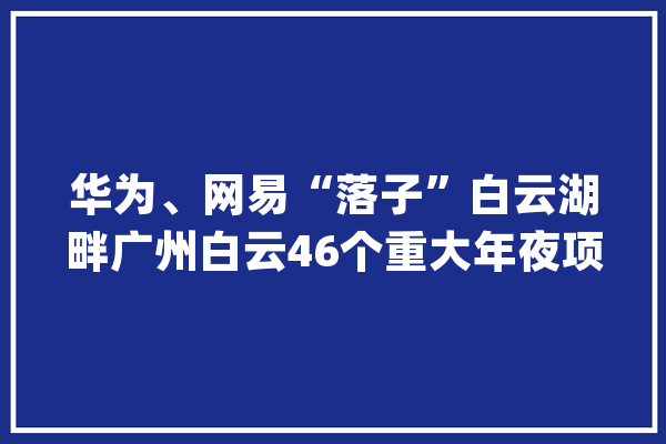华为、网易“落子”白云湖畔广州白云46个重大年夜项目开工_家当_亿元