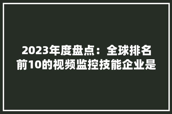 2023年度盘点：全球排名前10的视频监控技能企业是哪些？_平台_安防