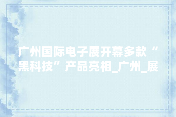 广州国际电子展开幕多款“黑科技”产品亮相_广州_展会