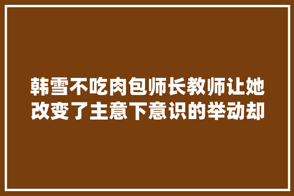 韩雪不吃肉包师长教师让她改变了主意下意识的举动却袒露她的人品_本身的_先生 文字写作