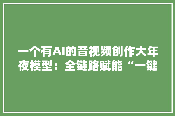 一个有AI的音视频创作大年夜模型：全链路赋能“一键生成”_视频_模子 AI简讯