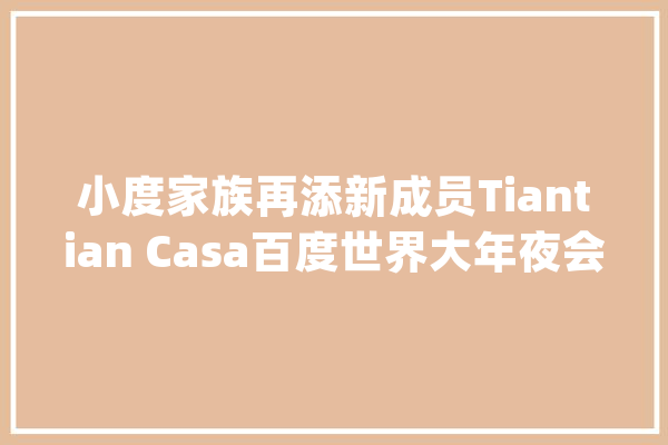 小度家族再添新成员Tiantian Casa百度世界大年夜会2023载美启航_智能_美学 科技快讯