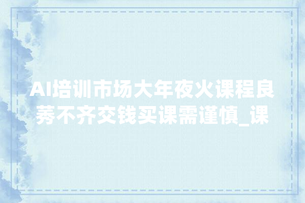 AI培训市场大年夜火课程良莠不齐交钱买课需谨慎_课程_技巧 文字写作