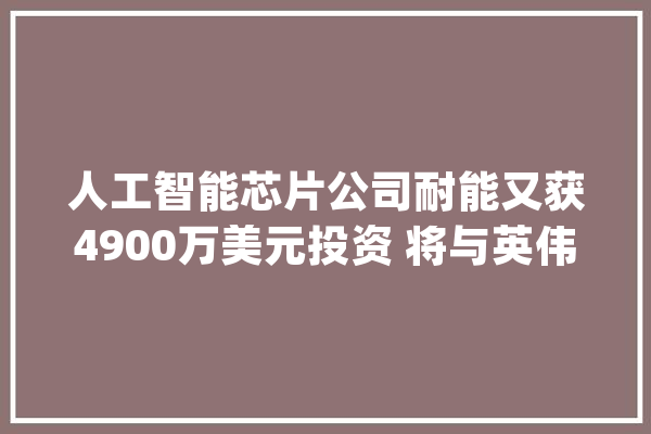 人工智能芯片公司耐能又获4900万美元投资 将与英伟达展开竞争_人工智能_芯片 科技快讯
