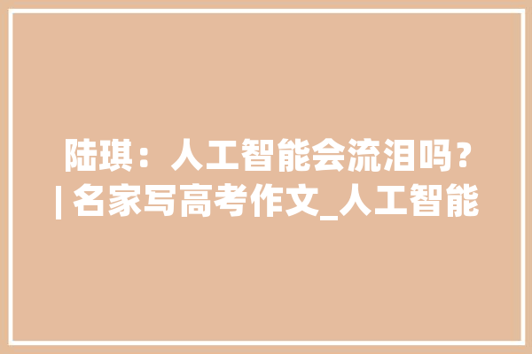 陆琪：人工智能会流泪吗？| 名家写高考作文_人工智能_人类 计算机