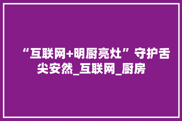 “互联网+明厨亮灶”守护舌尖安然_互联网_厨房