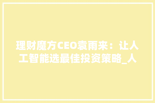 理财魔方CEO袁雨来：让人工智能选最佳投资策略_人工智能_基金 智能问答