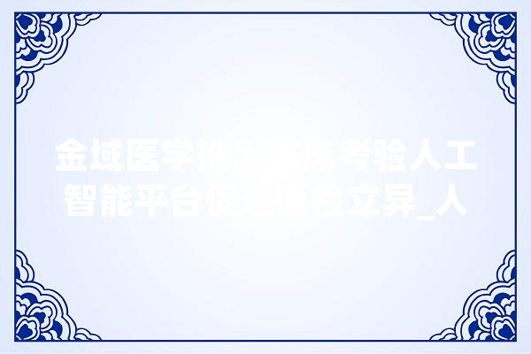 金域医学推出临床考验人工智能平台促进医检立异_人工智能_开辟者 AI快讯