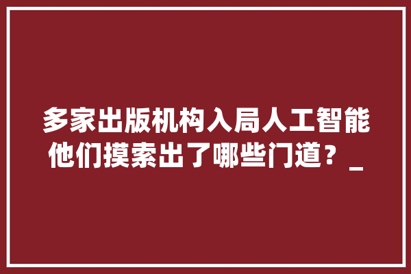 多家出版机构入局人工智能他们摸索出了哪些门道？_模子_数据