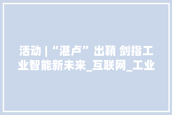 活动 |“湛卢”出鞘 剑指工业智能新未来_互联网_工业