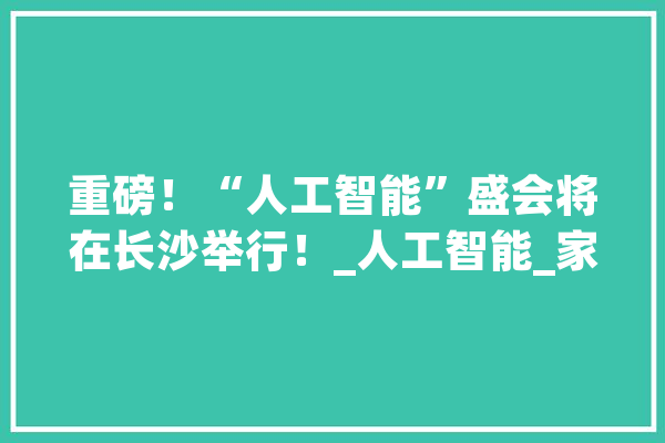 重磅！“人工智能”盛会将在长沙举行！_人工智能_家当 智能写作