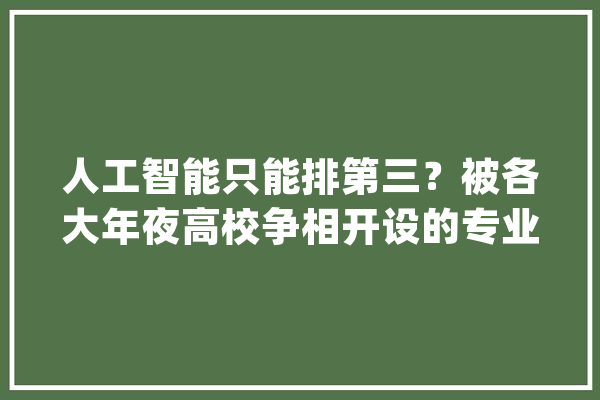 人工智能只能排第三？被各大年夜高校争相开设的专业第一名是它！_专业_人工智能
