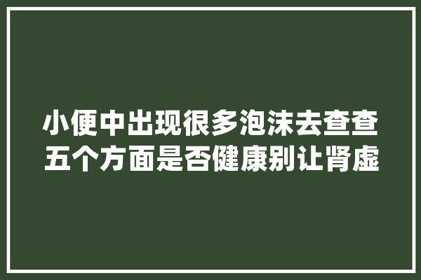 小便中出现很多泡沫去查查五个方面是否健康别让肾虚找上你_泡沫_尿液