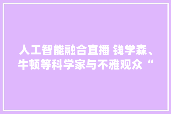 人工智能融合直播 钱学森、牛顿等科学家与不雅观众“跨时空对话”_科技_科技立异 计算机