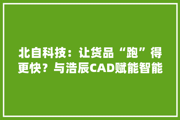 北自科技：让货品“跑”得更快？与浩辰CAD赋能智能物流_图纸_高效