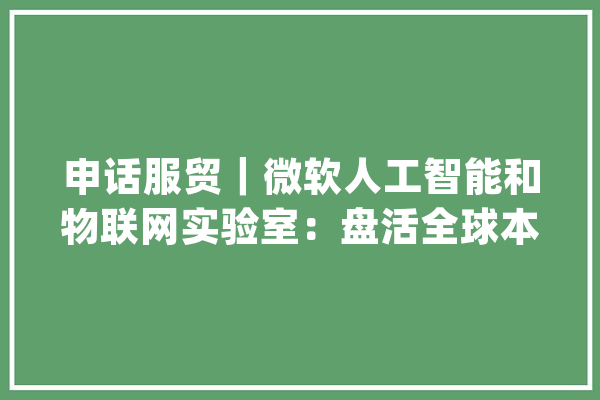 申话服贸｜微软人工智能和物联网实验室：盘活全球本钱助力上海企业数字化转型_微软_试验室