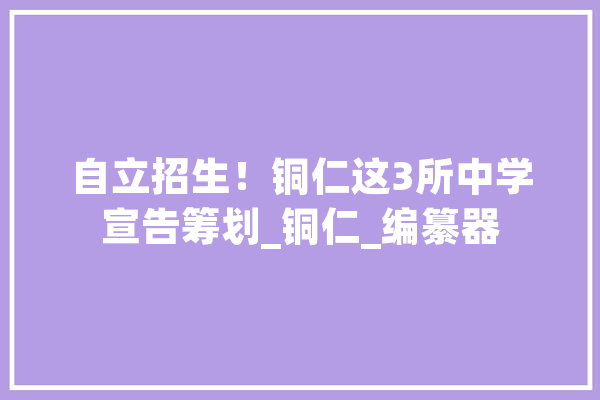 自立招生！铜仁这3所中学宣告筹划_铜仁_编纂器 智能助手