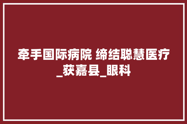 牵手国际病院 缔结聪慧医疗_获嘉县_眼科 智能写作