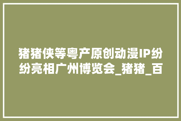 猪猪侠等粤产原创动漫IP纷纷亮相广州博览会_猪猪_百变 AI快讯