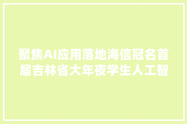 聚焦AI应用落地海信冠名首届吉林省大年夜学生人工智能立异大年夜赛_海信_人工智能