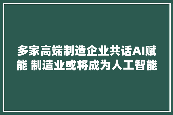 多家高端制造企业共话AI赋能 制造业或将成为人工智能应用“主沙场”|聚焦_人工智能_智能 智能写作